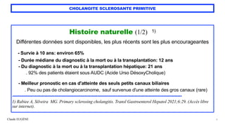 Claude EUGÈNE
CHOLANGITE SCLEROSANTE PRIMITIVE
Histoire naturelle (1/2) 1)


Différentes données sont disponibles, les plus récents sont les plus encourageantes


- Survie à 10 ans: environ 65%
 
- Durée médiane du diagnostic à la mort ou à la transplantation: 12 ans


- Du diagnostic à la mort ou à la transplantation hépatique: 21 ans
 
. 92% des patients étaient sous AUDC (Acide Urso DésoxyCholique)


 
- Meilleur pronostic en cas d'atteinte des seuls petits canaux biliaires
 
. Peu ou pas de cholangiocarcinome, sauf survenue d'une atteinte des gros canaux (rare)


.......................................................................................................................


1) Rabiee A, Silveira MG. Primary sclerosing cholangitis. Transl Gastroenterol Hepatol 2021;6:29. (Accès libre
sur internet).
6
 