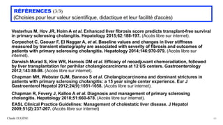 Claude EUGÈNE
RÉFÉRENCES (3/3)


(Choisies pour leur valeur scientifique, didactique et leur facilité d'accès)
Vesterhus M, Hov JR, Holm A et al. Enhanced liver fibrosis score predicts transplant-free survival
in primary sclerosing cholangitis. Hepatology 2015;62:188-197. (Accès libre sur internet).


Corpechot C, Gaouar F, El Naggar A, et al. Baseline values and changes in liver stiffness
measured by transient elastography are associated with severity of fibrosis and outcomes of
patients with primary sclerosing cholangitis. Hepatology 2014;146:970-979. (Accès libre sur
internet).


Darwish Murad S, Kim WR, Harnois DM et al. Efficacy of neoadjuvant chemoradiation, followed
by liver transplantation for perihilar cholangiocarcinoma at 12 US centers. Gastroenterology
2012;143:88-98. (Accès libre sur internet).


Chapman MH, Webster GJM, Bannoo S et al. Cholangiocarcinoma and dominant strictures in
patients with primary sclerosing cholangitis: a 15 year single center experience. Eur J
Gastroenterol Hepatol 2012;24(9):1051-1058. (Accès libre sur internet).


Chapman R, Fevery J, Kalloo A et al. Diagnosis and management of primary sclerosing
cholangitis. Hepatology 2010;51:660-678. (Accès libre sur internet).


EASL Clinical Practice Guidelines: Management of cholestatic liver disease. J Hepatol
2009;51(2):237-267. (Accès libre sur internet)
60
 