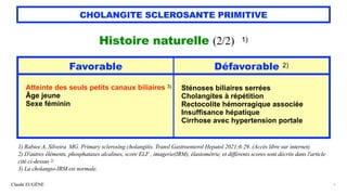 Claude EUGÈNE
CHOLANGITE SCLEROSANTE PRIMITIVE
Histoire naturelle (2/2) 1)


1) Rabiee A, Silveira MG. Primary sclerosing cholangitis. Transl Gastroenterol Hepatol 2021;6:29. (Accès libre sur internet)


2) D'autres éléments, phosphatases alcalines, score ELF , imagerie(IRM), élastométrie, et différents scores sont décrits dans l'article
cité ci-dessus 2)


3) La cholangio-IRM est normale.
7
Favorable Défavorable 2)
Atteinte des seuls petits canaux biliaires 3)


Âge jeune


Sexe féminin
Sténoses biliaires serrées


Cholangites à répétition


Rectocolite hémorragique associée


Insuffisance hépatique


Cirrhose avec hypertension portale
 