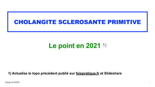 Claude EUGÈNE
CHOLANGITE SCLEROSANTE PRIMITIVE
Le point en 2021 1)
1
1) Actualise le topo précédent publié sur foiepratique.fr et Slideshare
 