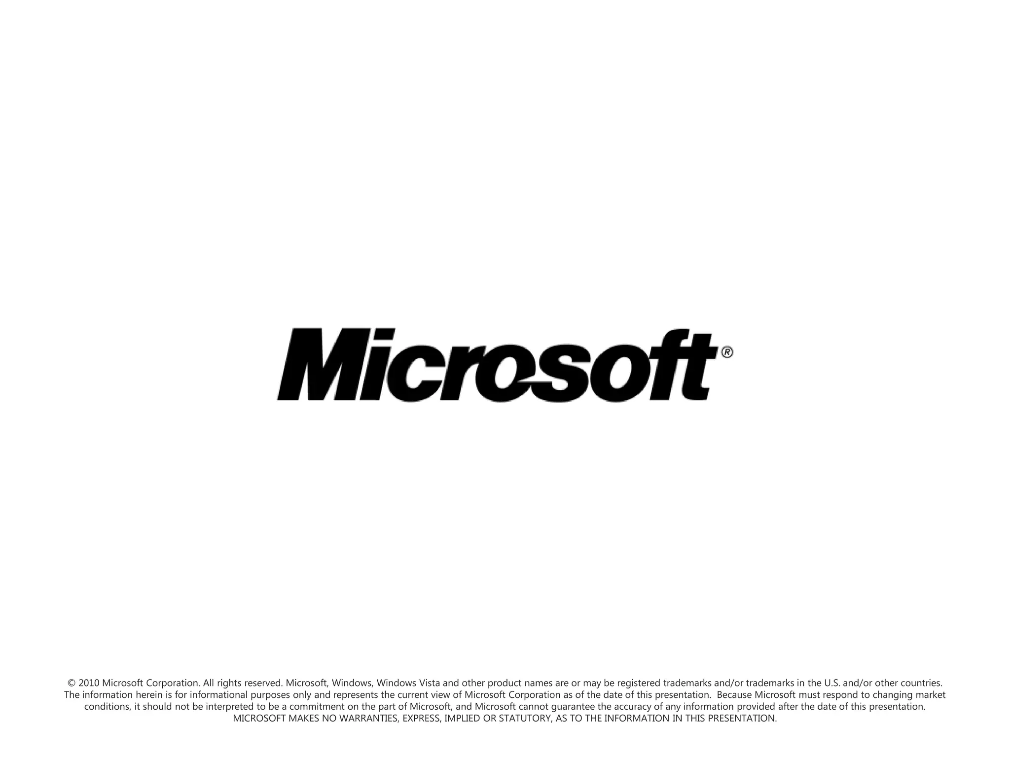 © 2010 Microsoft Corporation. All rights reserved. Microsoft, Windows, Windows Vista and other product names are or may be registered trademarks and/or trademarks in the U.S. and/or other countries.The information herein is for informational purposes only and represents the current view of Microsoft Corporation as of the date of this presentation.  Because Microsoft must respond to changing market conditions, it should not be interpreted to be a commitment on the part of Microsoft, and Microsoft cannot guarantee the accuracy of any information provided after the date of this presentation.  MICROSOFT MAKES NO WARRANTIES, EXPRESS, IMPLIED OR STATUTORY, AS TO THE INFORMATION IN THIS PRESENTATION.