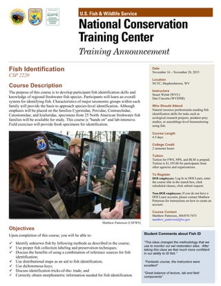 Date
November 16 – November 20, 2015
Location
NCTC, Shepherdstown, WV
Instructors
Stuart Welsh (WVU)
Dan Cincotta (WVDNR)
Who Should Attend
Natural resource professionals needing fish
identification skills for tasks such as
ecological research projects, predator-prey
studies, or assemblage-level biomonitoring
using fish.
Course Length
4.5 days
College Credit
2 semester hours
Tuition
Tuition for FWS, NPS, and BLM is prepaid.
Tuition is $1,195.00 for participants from
other agencies and organizations.
To Register
DOI employees: Log In to DOI Learn, enter
the course title in the search box, click
scheduled classes, click submit request.
Non-DOI employees: If you do not have a
DOI Learn account, please contact Matthew
Patterson for instructions on how to create an
account.
Course Contact
Matthew Patterson, 304/876-7473
matthew_patterson@fws.gov
Fish Identification
CSP 2220
Course Description
The purpose of this course is to develop participant fish identification skills and
knowledge of regional freshwater fish species. Participants will learn an overall
system for identifying fish. Characteristics of major taxonomic groups within each
family will provide the basis to approach species-level identification. Although
emphasis will be placed on the families Cyprinidae, Percidae, Centrarchidae,
Catostomidae, and Ictaluridae, specimens from 25 North American freshwater fish
families will be available for study. This course is "hands on" and lab-intensive.
Field exercises will provide fresh specimens for identification.
Objectives
Upon completion of this course, you will be able to:
 Identify unknown fish by following methods as described in the course;
 Use proper fish collection labeling and preservation techniques;
 Discuss the benefits of using a combination of reference sources for fish
identification;
 Use distributional maps as an aid to fish identification;
 Use dichotomous keys;
 Discuss identification tricks-of-the- trade; and
 Correctly obtain morphometric information needed for fish identification.
Matthew Patterson (USFWS)
Student Comments about Fish ID
“This class changed the methodology that we
use to monitor our eel restoration sites. After
taking this class we feel much more confident
in our ability to ID fish.”
“Fantastic course, the instructors were
excellent”
“Great balance of lecture, lab and field
components”
 