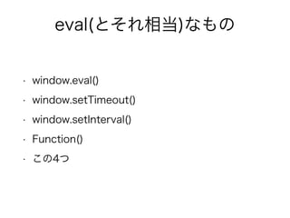 eval(とそれ相当)なもの 
• window.eval() 
• window.setTimeout() 
• window.setInterval() 
• Function() 
• この4つ 
 