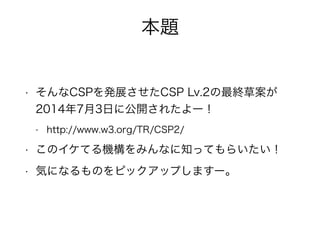 本題 
• そんなCSPを発展させたCSP Lv.2の最終草案が 
2014年7月3日に公開されたよー！ 
- http://www.w3.org/TR/CSP2/ 
• このイケてる機構をみんなに知ってもらいたい！ 
• 気になるものをピックアップしますー。 
 