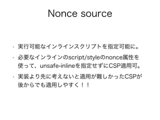 Nonce source 
• 実行可能なインラインスクリプトを指定可能に。 
• 必要なインラインのscript/styleのnonce属性を 
使って、unsafe-inlineを指定せずにCSP適用可。 
• 実装より先に考えないと適用が難しかったCSPが 
後からでも適用しやすく！！ 
 
