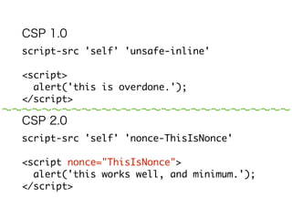 CSP 1.0 
script-src 'self' 'unsafe-inline' 
! 
<script> 
alert('this is overdone.'); 
</script> 
CSP 2.0 
script-src 'self' 'nonce-ODEyMzg5ODgx...' 
! 
<script nonce="ODEyMzg5ODgx..."> 
alert('this works well, and minimum.'); 
</script> 
～～～～～～～～～～～～～～～～～～～～～～～～～～～～～ 
 