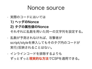 Nonce source 
• 実際のコードにおいては 
1) ヘッダのNonce 
2) タグの属性値のNonce 
それぞれにBase64な乱数を設定する。 
• 乱数が予測されなければ、攻撃者が 
script/styleを挿入してもそのタグ内のコードが 
実行/反映されることはない。 
• インラインコードを排除するよりも 
ずっとずっと現実的な方法でCSPを適用できる。 
 