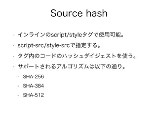 Source hash 
• インラインのscript/styleタグで使用可能。 
• script-src/style-srcで指定する。 
• タグ内のコードのハッシュダイジェストを使う。 
• サポートされるアルゴリズムは以下の通り。 
- SHA-256 
- SHA-384 
- SHA-512 
 