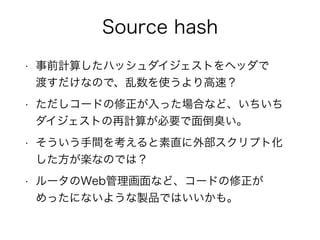 Source hash 
• 事前計算したハッシュダイジェストをヘッダで 
渡すだけなので、乱数を使うより高速？ 
• ただしコードの修正が入った場合など、いちいち 
ダイジェストの再計算が必要で面倒臭い。 
• そういう手間を考えると素直に外部スクリプト化 
した方が楽なのでは？ 
• ルータのWeb管理画面など、コードの修正が 
めったにないような製品ではいいかも。 
 