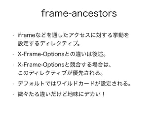 frame-ancestors 
• iframeなどを通したアクセスに対する挙動を 
設定するディレクティブ。 
• X-Frame-Optionsとの違いは後述。 
• X-Frame-Optionsと競合する場合は、 
このディレクティブが優先される。 
• デフォルトではワイルドカードが設定される。 
• 微々たる違いだけど地味にデカい！ 
 