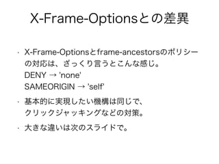 X-Frame-Optionsとの差異 
• X-Frame-Optionsとframe-ancestorsのポリシー 
の対応は、ざっくり言うとこんな感じ。 
DENY → 'none' 
SAMEORIGIN → 'self' 
• 基本的に実現したい機構は同じで、 
クリックジャッキングなどの対策。 
• 大きな違いは次のスライドで。 
 