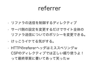 referrer 
• リファラの送信を制御するディレクティブ 
• サーバ側の設定を変更するだけでサイト全体の 
リファラ送信についてのポリシーを変更できる。 
• けっこうイケてる気がする。 
• HTTPのrefererヘッダはミススペリングｗ 
CSPのディレクティブでは正しい綴り使うよ！ 
って最終草案に書いてあって笑ったｗ 
 
