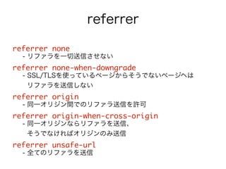 referrer 
referrer none 
- リファラを一切送信させない 
referrer none-when-downgrade 
- SSL/TLSを使っているページからそうでないページヘは 
リファラを送信しない 
referrer origin 
- 同一オリジン間でのリファラ送信を許可 
referrer origin-when-cross-origin 
- 同一オリジンならリファラを送信、 
そうでなければオリジンのみ送信 
referrer unsafe-url 
- 全てのリファラを送信 
 