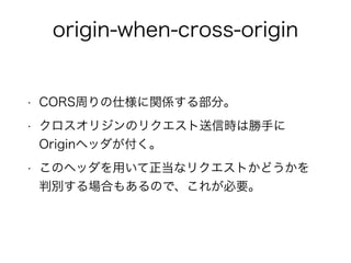 origin-when-cross-origin 
• CORS周りの仕様に関係する部分。 
• クロスオリジンのリクエスト送信時は勝手に 
Originヘッダが付く。 
• このヘッダを用いて正当なリクエストかどうかを 
判別する場合もあるので、これが必要。 
 