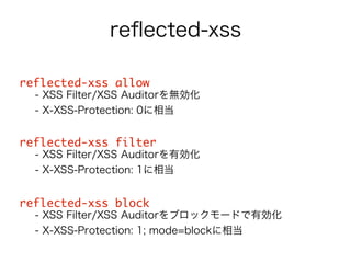 reflected-xss 
reflected-xss allow 
- XSS Filter/XSS Auditorを無効化 
- X-XSS-Protection: 0に相当 
! 
reflected-xss filter 
- XSS Filter/XSS Auditorを有効化 
- X-XSS-Protection: 1に相当 
! 
reflected-xss block 
- XSS Filter/XSS Auditorをブロックモードで有効化 
- X-XSS-Protection: 1; mode=blockに相当 
 