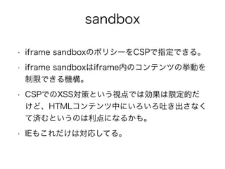 sandbox 
• iframe sandboxのポリシーをCSPで指定できる。 
• iframe sandboxはiframe内のコンテンツの挙動を 
制限できる機構。 
• CSPでのXSS対策という視点では効果は限定的だ 
けど、HTMLコンテンツ中にいろいろ吐き出さなく 
て済むというのは利点になるかも。 
• IEもこれだけは対応してる。 
 