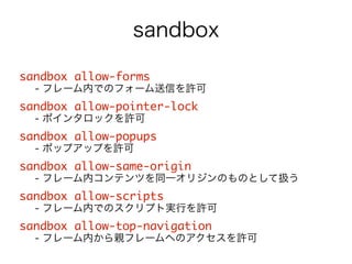 sandbox 
sandbox allow-forms 
- フレーム内でのフォーム送信を許可 
sandbox allow-pointer-lock 
- ポインタロックを許可 
sandbox allow-popups 
- ポップアップを許可 
sandbox allow-same-origin 
- フレーム内コンテンツを同一オリジンのものとして扱う 
sandbox allow-scripts 
- フレーム内でのスクリプト実行を許可 
sandbox allow-top-navigation 
- フレーム内から親フレームへのアクセスを許可 
 