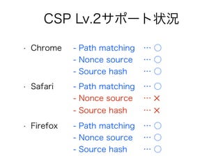 CSP Lv.2サポート状況 
• Chrome - Path matching … ○ 
- Nonce source … ○ 
- Source hash … ○ 
• Safari - Path matching … ○ 
- Nonce source … ✕ 
- Source hash … ✕ 
• Firefox - Path matching … ○ 
- Nonce source … ○ 
- Source hash … ○ 
 