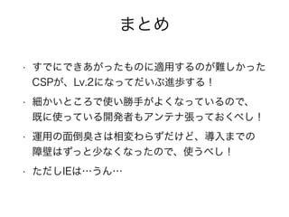 まとめ 
• すでにできあがったものに適用するのが難しかった 
CSPが、Lv.2になってだいぶ進歩する！ 
• 細かいところで使い勝手がよくなっているので、 
既に使っている開発者もアンテナ張っておくべし！ 
• 運用の面倒臭さは相変わらずだけど、導入までの 
障壁はずっと少なくなったので、使うべし！ 
• ただしIEは…うん… 
