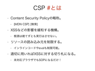 CSP #とは 
• Content Security Policyの略称。 
- [MDN CSP] [検索] 
• XSSなどの影響を緩和する機構。 
- 根源は絶てずとも実行はさせない。 
• リソースの読み込み元を制限する。 
- インラインコードやevalも制限可能。 
• 適切に用いればXSSに対する切り札になる。 
- 未対応ブラウザでもSOPになるだけ！ 
 