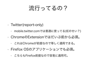 流行ってるの？ 
• Twitter(report-only) 
- mobile.twitter.comでは普通に使ってる(IEのせい？) 
• ChromeのExtensionではだいぶ前から必須。 
- これはChromeが前提なので等しく適用できる。 
• Firefox OSのアプリケーションでも必須。 
- こちらもFirefox前提なので容易に適用可。 
 