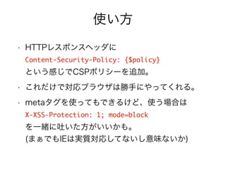 使い方 
• HTTPレスポンスヘッダに 
Content-Security-Policy: {$policy} 
という感じでCSPポリシーを追加。 
• これだけで対応ブラウザは勝手にやってくれる。 
• metaタグを使ってもできるけど、使う場合は 
X-XSS-Protection: 1; mode=block 
を一緒に吐いた方がいいかも。 
(まぁでもIEは実質対応してないし意味ないか) 
 