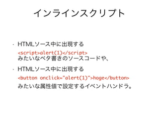 インラインスクリプト 
• HTMLソース中に出現する 
<script>alert(1)</script> 
みたいなベタ書きのソースコードや、 
• HTMLソース中に出現する 
<button onclick="alert(1)">hoge</button> 
みたいな属性値で設定するイベントハンドラ。 
 