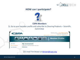 dell tech laboratories ltd. 12
HOW can I participate?
CSPA Members
1) Go to your member profile and subscribe to Cleaning Products – Scientific
Committee
2) E-mail Tim Brown at tbrown@cspa.org
 