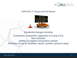 dell tech laboratories ltd. 15
CSPA DCC-17 Greasy Soil Test Method
Substantial changes including;
Composition, preparation, application & curing of soil.
New substrate.
Addition of negative and positive controls.
Directions of use for dilutables, liquids, powders, sprays & wipes
 