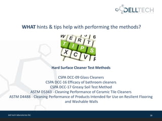 dell tech laboratories ltd. 18
WHAT hints & tips help with performing the methods?
Hard Surface Cleaner Test Methods
CSPA DCC-09 Glass Cleaners
CSPA DCC-16 Efficacy of bathroom cleaners
CSPA DCC-17 Greasy Soil Test Method
ASTM D5343 - Cleaning Performance of Ceramic Tile Cleaners
ASTM D4488 - Cleaning Performance of Products Intended for Use on Resilient Flooring
and Washable Walls
 