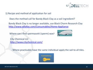 dell tech laboratories ltd. 20
1) Recipe and method of application for soil
- Where practicable have the same individual apply the soil to all tiles.
Does the method call for Bandy Black Clay as a soil ingredient?
Bandy Black Clay is no longer available, use Black Charm Research Clay
http://www.sdlatlas.com/Consumables/Home-Appliance
Where can I find spermacetti (sperm) wax?
City Chemical LLC
http://www.citychemical.com/
 