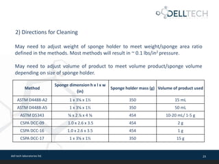 dell tech laboratories ltd. 23
2) Directions for Cleaning
May need to adjust weight of sponge holder to meet weight/sponge area ratio
defined in the methods. Most methods will result in ~ 0.1 lbs/in2 pressure.
May need to adjust volume of product to meet volume product/sponge volume
depending on size of sponge holder.
Method
Sponge dimension h x l x w
(in)
Sponge holder mass (g) Volume of product used
ASTM D4488-A2 1 x 3⅝ x 1½ 350 15 mL
ASTM D4488-A5 1 x 3⅝ x 1½ 350 50 mL
ASTM D5343 ⅝ x 2 ⅞ x 4 ⅝ 454 10-20 mL/ 1-5 g
CSPA DCC-09 1.0 x 2.6 x 3.5 454 2 g
CSPA DCC-16 1.0 x 2.6 x 3.5 454 1 g
CSPA DCC-17 1 x 3⅝ x 1½ 350 15 g
 