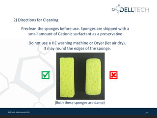 dell tech laboratories ltd. 24
Preclean the sponges before use. Sponges are shipped with a
small amount of Cationic surfactant as a preservative
2) Directions for Cleaning
Do not use a HE washing machine or Dryer (let air dry).
It may round the edges of the sponge.
(Both these sponges are damp)
 
 