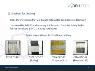 dell tech laboratories ltd. 25
Does the method call for 2:1 Ca:Mg hard water but not give a formula?
2) Directions for Cleaning
Look to ASTM D3050 – Measuring Soil Removal from Artificially Soiled
Fabrics for recipe a for 2:1 Ca:Mg hard water
Scrub perpendicular to direction of soiling.
ASTM D5343 CSPA DCC-17 CSPA DCC-17 CSPA DCC-17
(Today) (Proposed #1) (Proposed #2)
 