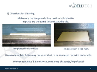 dell tech laboratories ltd. 26
Make sure the template/shims used to hold the tile
in place are the same thickness as the tile.
2) Directions for Cleaning
Template/shim is too low Template/shim is too high.
Uneven template & tile may cause product to be squeezed out with each cycle.
Uneven template & tile may cause tearing of sponge/wipe/towel
 