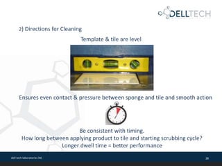 dell tech laboratories ltd. 28
Ensures even contact & pressure between sponge and tile and smooth action
Template & tile are level
2) Directions for Cleaning
Be consistent with timing.
How long between applying product to tile and starting scrubbing cycle?
Longer dwell time = better performance
 
