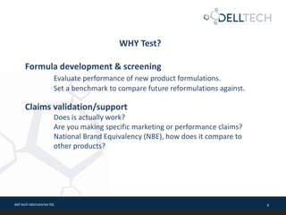 dell tech laboratories ltd. 3
WHY Test?
Formula development & screening
Evaluate performance of new product formulations.
Set a benchmark to compare future reformulations against.
Claims validation/support
Does is actually work?
Are you making specific marketing or performance claims?
National Brand Equivalency (NBE), how does it compare to
other products?
 