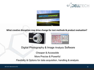 dell tech laboratories ltd. 35
What creative disruption may drive change for test methods & product evaluation?
Digital Photography & Image Analysis Software
Cheaper & Accessible
More Precise & Powerful
Flexibility & Options for data acquisition, handling & analysis
 