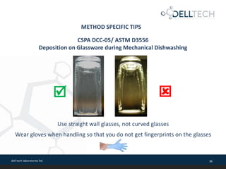 dell tech laboratories ltd. 36
METHOD SPECIFIC TIPS
CSPA DCC-05/ ASTM D3556
Deposition on Glassware during Mechanical Dishwashing
Use straight wall glasses, not curved glasses
Wear gloves when handling so that you do not get fingerprints on the glasses
 
 