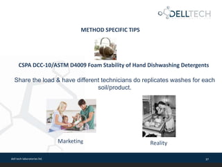 dell tech laboratories ltd. 37
METHOD SPECIFIC TIPS
CSPA DCC-10/ASTM D4009 Foam Stability of Hand Dishwashing Detergents
Share the load & have different technicians do replicates washes for each
soil/product.
Marketing Reality
 