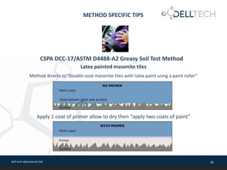 dell tech laboratories ltd. 38
METHOD SPECIFIC TIPS
Latex painted masonite tiles
Method directs to“Double-coat masonite tiles with latex paint using a paint roller”
CSPA DCC-17/ASTM D4488-A2 Greasy Soil Test Method
Apply 1 coat of primer allow to dry then “apply two coats of paint”
 