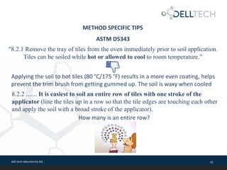 dell tech laboratories ltd. 41
ASTM D5343
“8.2.1 Remove the tray of tiles from the oven immediately prior to soil application.
Tiles can be soiled while hot or allowed to cool to room temperature.”
Applying the soil to hot tiles (80 °C/175 °F) results in a more even coating, helps
prevent the trim brush from getting gummed up. The soil is waxy when cooled
8.2.2 ....... It is easiest to soil an entire row of tiles with one stroke of the
applicator (line the tiles up in a row so that the tile edges are touching each other
and apply the soil with a broad stroke of the applicator).
How many is an entire row?
METHOD SPECIFIC TIPS
 