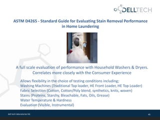 dell tech laboratories ltd. 45
ASTM D4265 - Standard Guide for Evaluating Stain Removal Performance
in Home Laundering
A full scale evaluation of performance with Household Washers & Dryers.
Correlates more closely with the Consumer Experience
Allows flexibility in the choice of testing conditions including;
Washing Machines (Traditional Top loader, HE Front Loader, HE Top Loader)
Fabric Selection (Cotton, Cotton/Poly blend, synthetics, knits, woven)
Stains (Proteins, Starchy, Bleachable, Fats, Oils, Grease)
Water Temperature & Hardness
Evaluation (Visible, Instrumental)
 