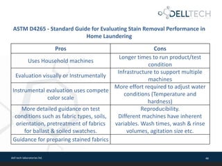 dell tech laboratories ltd. 46
Pros Cons
Uses Household machines
Longer times to run product/test
condition
Evaluation visually or Instrumentally
Infrastructure to support multiple
machines
Instrumental evaluation uses compete
color scale
More effort required to adjust water
conditions (Temperature and
hardness)
More detailed guidance on test
conditions such as fabric types, soils,
orientation, pretreatment of fabrics
for ballast & soiled swatches.
Reproducibility.
Different machines have inherent
variables. Wash times, wash & rinse
volumes, agitation size etc.
Guidance for preparing stained fabrics
ASTM D4265 - Standard Guide for Evaluating Stain Removal Performance in
Home Laundering
 