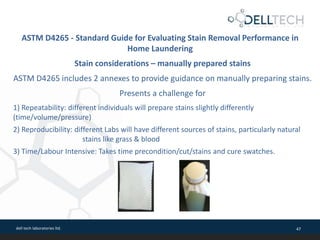 dell tech laboratories ltd. 47
ASTM D4265 - Standard Guide for Evaluating Stain Removal Performance in
Home Laundering
Stain considerations – manually prepared stains
ASTM D4265 includes 2 annexes to provide guidance on manually preparing stains.
Presents a challenge for
1) Repeatability: different individuals will prepare stains slightly differently
(time/volume/pressure)
2) Reproducibility: different Labs will have different sources of stains, particularly natural
stains like grass & blood
3) Time/Labour Intensive: Takes time precondition/cut/stains and cure swatches.
 
