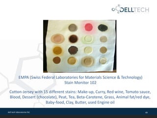 dell tech laboratories ltd. 49
Cotton-Jersey with 15 different stains: Make-up, Curry, Red wine, Tomato sauce,
Blood, Dessert (chocolate), Peat, Tea, Beta-Carotene, Grass, Animal fat/red dye,
Baby-food, Clay, Butter, used Engine oil
EMPA (Swiss Federal Laboratories for Materials Science & Technology)
Stain Monitor 102
 