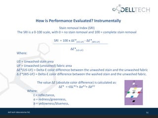dell tech laboratories ltd. 51
How is Performance Evaluated? Instrumentally
Stain removal Index (SRI)
The SRI is a 0-100 scale, with 0 = no stain removal and 100 = complete stain removal
SRI = 100 x ΔE*(US-UF) - ΔE*(WS-UF)
ΔE*(US-UF)
Where:
US = Unwashed stain area
UF = Unwashed (unstained) fabric area
ΔE*(US-UF) = Delta-E color difference between the unwashed stain and the unwashed fabric
Δ E*(WS-UF) = Delta-E color difference between the washed stain and the unwashed fabric.
The value ΔE (absolute color difference) is calculated as:
ΔE* = √ΔL*2+ Δa*2+ Δb*2
Where:
L = reflectance,
a = redness/greenness,
b = yellowness/blueness,
 