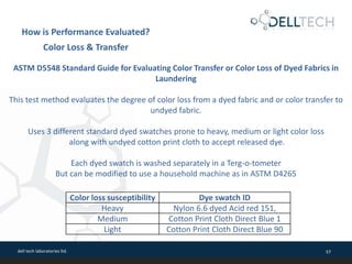 dell tech laboratories ltd. 57
Color loss susceptibility Dye swatch ID
Heavy Nylon 6.6 dyed Acid red 151,
Medium Cotton Print Cloth Direct Blue 1
Light Cotton Print Cloth Direct Blue 90
ASTM D5548 Standard Guide for Evaluating Color Transfer or Color Loss of Dyed Fabrics in
Laundering
This test method evaluates the degree of color loss from a dyed fabric and or color transfer to
undyed fabric.
Uses 3 different standard dyed swatches prone to heavy, medium or light color loss
along with undyed cotton print cloth to accept released dye.
Each dyed swatch is washed separately in a Terg-o-tometer
But can be modified to use a household machine as in ASTM D4265
How is Performance Evaluated?
Color Loss & Transfer
 