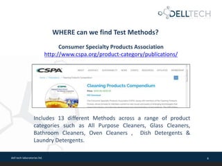 dell tech laboratories ltd. 6
WHERE can we find Test Methods?
Consumer Specialty Products Association
http://www.cspa.org/product-category/publications/
Includes 13 different Methods across a range of product
categories such as All Purpose Cleaners, Glass Cleaners,
Bathroom Cleaners, Oven Cleaners , Dish Detergents &
Laundry Detergents.
 