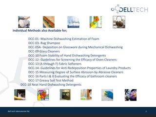 dell tech laboratories ltd. 7
Individual Methods also Available for;
DCC-01- Machine Dishwashing Estimation of Foam
DCC-03- Rug Shampoo
DCC-05A- Deposition on Glassware during Mechanical Dishwashing
DCC-09 Glass Cleaners
DCC-10 Foam Stability of Hand Dishwashing Detergents
DCC-12- Guidelines for Screening the Efficacy of Oven Cleaners:
DCC-13 (A through F) Fabric Softeners
DCC-14- Guidelines for Anti-Redeposition Properties of Laundry Products
DCC-15 Measuring Degree of Surface Abrasion by Abrasive Cleaners
DCC-16 Parts I & II Evaluating the Efficacy of bathroom cleaners
DCC-17 Greasy Soil Test Method
DCC-18 Neat Hand Dishwashing Detergents
 